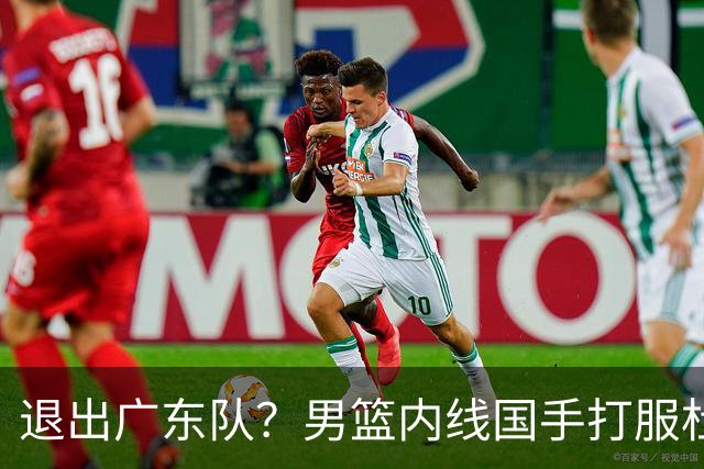 退出广东队？男篮内线国手打服杜锋，或申请交易离队！